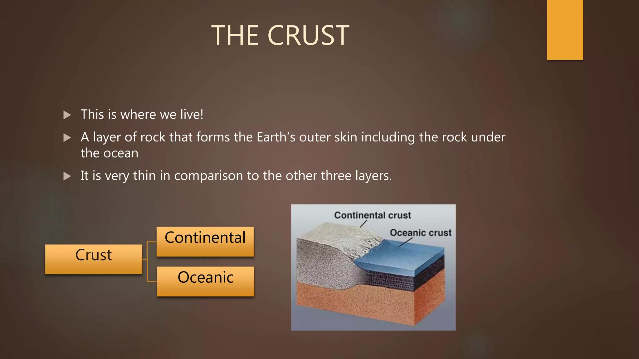 THE CRUST
 This is where we live!
 A layer of rock that forms the Earth’s outer skin including the rock under
the ocean
 It is very thin in comparison to the other three layers.
Crust
Continental
Oceanic
 