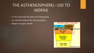THE ASTHENOSPHERE(~100 TO
660KM)
 A Thin zone that lies below the lithosphere.
 Its materials behave like flowing plastic.
 Region of upper mantle.
 