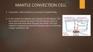 MANTLE CONVECTION CELL
 Convection- heat transfer by movement of heated fluids.
 In the mantle hot material rises towards the lithosphere .The
hot material reaches the base of the lithosphere where it
cools and sinks back down through the mantle. The cool
material is replaced by more hot material, and so on forming
a large “convection cell”
 