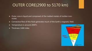 OUTER CORE(2900 to 5170 km)
 Outer core is liquid and composed of the melted metals of molten iron-
nickel.
 Convective flow of this fluid generates much of the Earth’s magnetic field.
 Temperature is around 2000°c
 Thickness 1400 miles
 