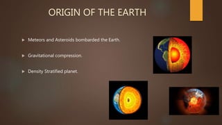 ORIGIN OF THE EARTH
 Meteors and Asteroids bombarded the Earth.
 Gravitational compression.
 Density Stratified planet.
 