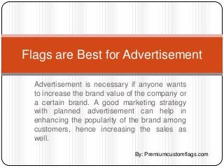 Flags are Best for Advertisement

  Advertisement is necessary if anyone wants
  to increase the brand value of the company or
  a certain brand. A good marketing strategy
  with planned advertisement can help in
  enhancing the popularity of the brand among
  customers, hence increasing the sales as
  well.

                               By: Premiumcustomflags.com
 