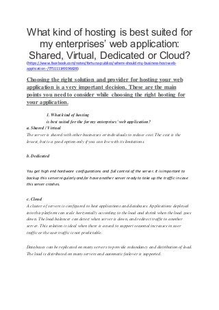 What kind of hosting is best suited for 
my enterprises’ web application: 
Shared, Virtual, Dedicated or Cloud? 
(https://www.facebook.com/notes/fortuna-publico/where-should-my-business-host-web-application-/ 
775111149196628) 
Choosing the right solution and provider for hosting your web 
application is a very important decision. These are the main 
points you need to consider while choosing the right hosting for 
your application. 
1. What kind of hosting 
is best suited for the for my enterprises' web application? 
a. Shared / Virtual 
The server is shared with other businesses or individuals to reduce cost. The cost is the 
lowest, but is a good option only if you can live with its limitations. 
b. Dedicated 
You get high end hardware configurations and full control of the server. It is important to 
backup this server regularly and/or have another server ready to take up the traffic in case 
this server crashes. 
c. Cloud 
A cluster of servers is configured to host applications and databases. Applications deployed 
into this platform can scale horizontally according to the load and shrink when the load goes 
down. The load balancer can detect when server is down, and redirect traffic to another 
server. This solution is ideal when there is a need to support seasonal increases in user 
traffic or the user traffic is not predictable. 
Databases can be replicated on many servers to provide redundancy and distribution of load. 
The load is distributed on many servers and automatic failover is supported. 
 