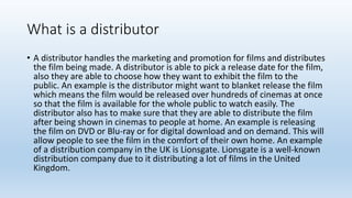 What is a distributor
• A distributor handles the marketing and promotion for films and distributes
the film being made. A distributor is able to pick a release date for the film,
also they are able to choose how they want to exhibit the film to the
public. An example is the distributor might want to blanket release the film
which means the film would be released over hundreds of cinemas at once
so that the film is available for the whole public to watch easily. The
distributor also has to make sure that they are able to distribute the film
after being shown in cinemas to people at home. An example is releasing
the film on DVD or Blu-ray or for digital download and on demand. This will
allow people to see the film in the comfort of their own home. An example
of a distribution company in the UK is Lionsgate. Lionsgate is a well-known
distribution company due to it distributing a lot of films in the United
Kingdom.
 