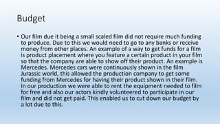 Budget
• Our film due it being a small scaled film did not require much funding
to produce. Due to this we would need to go to any banks or receive
money from other places. An example of a way to get funds for a film
is product placement where you feature a certain product in your film
so that the company are able to show off their product. An example is
Mercedes. Mercedes cars were continuously shown in the film
Jurassic world, this allowed the production company to get some
funding from Mercedes for having their product shown in their film.
In our production we were able to rent the equipment needed to film
for free and also our actors kindly volunteered to participate in our
film and did not get paid. This enabled us to cut down our budget by
a lot due to this.
 