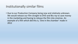 Institutionally similar films
• Due to our Production Company being new and relatively unknown.
We would release our film straight to DVD and Blu-ray to save money
in the marketing and having to release the film into cinemas. An
example of a film which did this is, ‘One in the chamber’ made in
2012
 