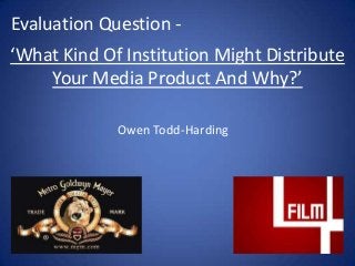 ‘What Kind Of Institution Might Distribute
Your Media Product And Why?’
Evaluation Question -
Owen Todd-Harding
 