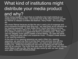 What kind of institutions might
distribute your media product
and why?When doing research I found that an institution that might distribute our
media product is Warner Bro. I found that one of the most common genres
for Warner to release is thrillers like Batman, Harry Potter , the conjuring
etc.
We chose Warner because we like the way it used a lot of suspense and
jump moments throughout their films and , we used them as an influence on
our opening sequence . In their thriller films I found that there is low key
lighting or has a grey effect on it . So we used this when making ours , this
is to create a mood or to suggest that there is something bad . They also
use non diegetic music which creates a tense feeling . So used the same
idea . Using both grey effect and suspense music , it helped create tension
in our opening sequence .
At the start of our opening sequence we used a Warn bro. opening
sequence, we used one that is not like their most common one with the
bridge blue background and gold symbol , we used a dark and gloomy
looking one , where the background was low key lighting and the symbol
was not as colourful. The music that was used to go with it was very intense
which fitted in with our film. But we did also come up with our own which
was called ‘CHILLER PRODUCIONS’ .
 