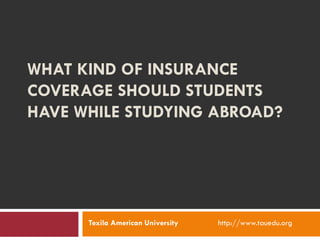 WHAT KIND OF INSURANCE
COVERAGE SHOULD STUDENTS
HAVE WHILE STUDYING ABROAD?
Texila American University http://www.tauedu.org
 
