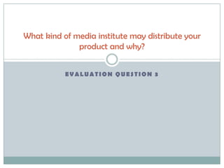 EVALUATION QUESTION 3
What kind of media institute may distribute your
product and why?
 