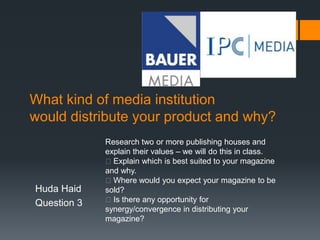 What kind of media institution
would distribute your product and why?
Huda Haid
Question 3
Research two or more publishing houses and
explain their values – we will do this in class.
Explain which is best suited to your magazine
and why.
Where would you expect your magazine to be
sold?
Is there any opportunity for
synergy/convergence in distributing your
magazine?
 