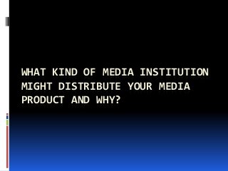 WHAT KIND OF MEDIA INSTITUTION
MIGHT DISTRIBUTE YOUR MEDIA
PRODUCT AND WHY?
 
