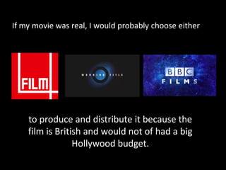If my movie was real, I would probably choose either to produce and distribute it because the film is British and would not of had a big Hollywood budget. 