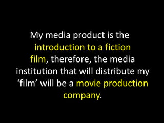 My media product is the introduction to a fiction film, therefore, the media institution that will distribute my ‘film’ will be a movie production company.