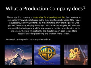 What a Production Company does? The production company is responsible for supervising the film from ‘concept to completion’. They ultimately reap in the fame and financial awards if the movie is successful, however, suffer badly if the film fails. They are the people who pitch to the studios, employ the writers  and create the budgets, etc. They are responsible for hiring nearly all the key players in the film from the director to the actors. They are who roles like the director report back too and take responsibility for presenting  the final cut to the studios.Some well known production companies include:
