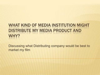 WHAT KIND OF MEDIA INSTITUTION MIGHT
DISTRIBUTE MY MEDIA PRODUCT AND
WHY?

Discussing what Distributing company would be best to
market my film
 
