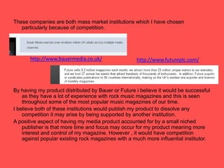 These companies are both mass market institutions which I have chosen particularly because of competition. By having my product distributed by Bauer or Future i believe it would be successful as they have a lot of experience with rock music magazines and this is seen throughout some of the most popular music magazines of our time.I believe both of these institutions would publish my product to dissolve any competition it may arise by being supported by another institution.   A positive aspect of having my media product accounted for by a small niched publisher is that more time and focus may occur for my product meaning more interest and control of my magazine. However , it would have competition against popular existing rock magazines with a much more influential institutor. http://www.bauermedia.co.uk/http://www.futureplc.com/