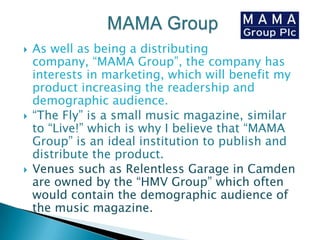 MAMA GroupAs well as being a distributing company, “MAMA Group”, the company has interests in marketing, which will benefit my product increasing the readership and demographic audience.“The Fly” is a small music magazine, similar to “Live!” which is why I believe that “MAMA Group” is an ideal institution to publish and distribute the product. Venues such as Relentless Garage in Camden are owned by the “HMV Group” which often would contain the demographic audience of the music magazine.