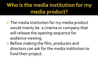 Who is the media institution for my media product?The media institution for my media product would mainly be  a cinema or company that will release the opening sequence for audience viewing.Before making the film, producers and directors can ask for the media institution to fund their project.