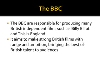 The BBCThe BBC are responsible for producing many British independent films such as Billy Elliot and This is England.  It aims to make strong British films with range and ambition, bringing the best of British talent to audiences