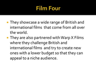 Film FourThey showcase a wide range of British and international films  that come from all over the world.They are also partnered with Warp X Films where they challenge British and international films  and try to create new ones with a lower budget so that they can appeal to a niche audience.