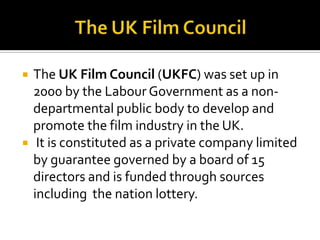 The UK Film Council The UK Film Council (UKFC) was set up in 2000 by the Labour Government as a non-departmental public body to develop and promote the film industry in the UK.It is constituted as a private company limited by guarantee governed by a board of 15 directors and is funded through sources including  the nation lottery.
