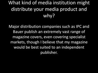 What kind of media institution might
 distribute your media product and
                why?
Major distribution companies such as IPC and
 Bauer publish an extremely vast range of
 magazine covers, even covering specialist
markets, though I believe that my magazine
  would be best suited to an independent
                  publisher.
 