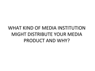 WHAT KIND OF MEDIA INSTITUTION
 MIGHT DISTRIBUTE YOUR MEDIA
     PRODUCT AND WHY?
 