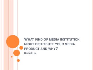 WHAT KIND OF MEDIA INSTITUTION
MIGHT DISTRIBUTE YOUR MEDIA
PRODUCT AND WHY?
Rachel Lee

 