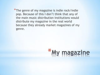 *
*The genre of my magazine is indie rock/indie
pop. Because of this I don’t think that any of
the main music distribution institutions would
distribute my magazine in the real world
because they already market magazines of my
genre.
 