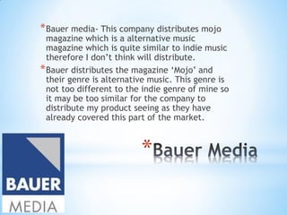 *
*Bauer media- This company distributes mojo
magazine which is a alternative music
magazine which is quite similar to indie music
therefore I don’t think will distribute.
*Bauer distributes the magazine ‘Mojo’ and
their genre is alternative music. This genre is
not too different to the indie genre of mine so
it may be too similar for the company to
distribute my product seeing as they have
already covered this part of the market.
 