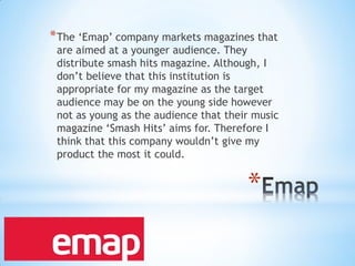 *
*The ‘Emap’ company markets magazines that
are aimed at a younger audience. They
distribute smash hits magazine. Although, I
don’t believe that this institution is
appropriate for my magazine as the target
audience may be on the young side however
not as young as the audience that their music
magazine ‘Smash Hits’ aims for. Therefore I
think that this company wouldn’t give my
product the most it could.
 