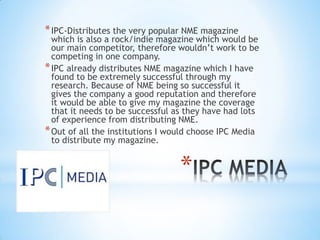 *
*IPC-Distributes the very popular NME magazine
which is also a rock/indie magazine which would be
our main competitor, therefore wouldn’t work to be
competing in one company.
*IPC already distributes NME magazine which I have
found to be extremely successful through my
research. Because of NME being so successful it
gives the company a good reputation and therefore
it would be able to give my magazine the coverage
that it needs to be successful as they have had lots
of experience from distributing NME.
*Out of all the institutions I would choose IPC Media
to distribute my magazine.
 