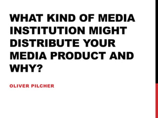 WHAT KIND OF MEDIA
INSTITUTION MIGHT
DISTRIBUTE YOUR
MEDIA PRODUCT AND
WHY?
OLIVER PILCHER
 