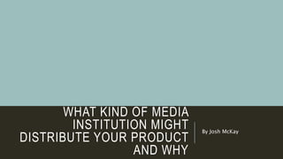 WHAT KIND OF MEDIA
INSTITUTION MIGHT
DISTRIBUTE YOUR PRODUCT
AND WHY
By Josh McKay
 
