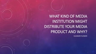 WHAT KIND OF MEDIA
INSTITUTION MIGHT
DISTRIBUTE YOUR MEDIA
PRODUCT AND WHY?
ELEANOR FLOWER
 