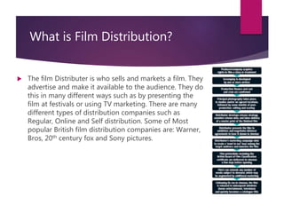What is Film Distribution?
 The film Distributer is who sells and markets a film. They
advertise and make it available to the audience. They do
this in many different ways such as by presenting the
film at festivals or using TV marketing. There are many
different types of distribution companies such as
Regular, Online and Self distribution. Some of Most
popular British film distribution companies are: Warner,
Bros, 20th century fox and Sony pictures.
 