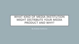 WHAT KIND OF MEDIA INSTITUTION
MIGHT DISTRIBUTE YOUR MEDIA
PRODUCT AND WHY?
By Andrew Fanthome
 