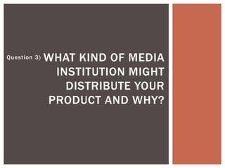 Question 3) WHAT KIND OF MEDIA
INSTITUTION MIGHT
DISTRIBUTE YOUR
PRODUCT AND WHY?
 