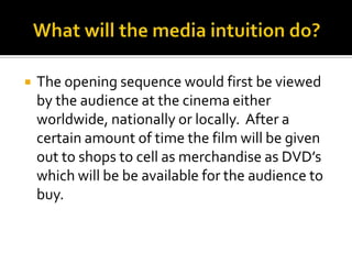 What will the media intuition do?The opening sequence would first be viewed by the audience at the cinema either worldwide, nationally or locally.  After a certain amount of time the film will be given out to shops to cell as merchandise as DVD’s which will be be available for the audience to buy.