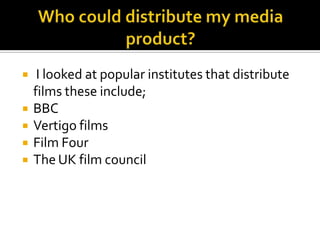 Who could distribute my media product? I looked at popular institutes that distribute films these include;BBCVertigo films Film Four The UK film council 