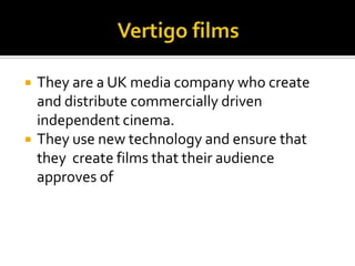 Vertigo films They are a UK media company who create and distribute commercially driven independent cinema.They use new technology and ensure that they  create films that their audience approves of 