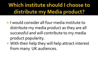 Which institute should I choose to distribute my Media product?I would consider all four media institute to distribute my media product as they are all successful and will contribute to my media product popularity.With their help they will help attract interest from many  UK audiences.