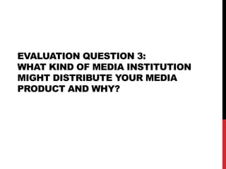 EVALUATION QUESTION 3:
WHAT KIND OF MEDIA INSTITUTION
MIGHT DISTRIBUTE YOUR MEDIA
PRODUCT AND WHY?
 
