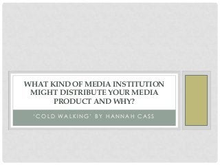‘ C O L D WA L K I N G ’ B Y H A N N A H C A S S
WHAT KIND OF MEDIA INSTITUTION
MIGHT DISTRIBUTE YOUR MEDIA
PRODUCT AND WHY?
 