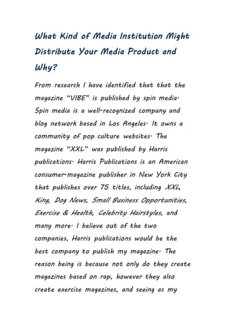 What Kind of Media Institution Might
Distribute Your Media Product and
Why?
From research I have identified that that the
magazine “VIBE” is published by spin media.
Spin media is a well-recognized company and
blog network based in Los Angeles. It owns a
community of pop culture websites. The
magazine “XXL” was published by Harris
publications. Harris Publications is an American
consumer-magazine publisher in New York City
that publishes over 75 titles, including XXL,
King, Dog News, Small Business Opportunities,
Exercise & Health, Celebrity Hairstyles, and
many more. I believe out of the two
companies, Harris publications would be the
best company to publish my magazine. The
reason being is because not only do they create
magazines based on rap, however they also
create exercise magazines, and seeing as my
 