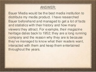 ANSWER:
Bauer Media would be the best media institution to
distribute my media product. I have researched
Bauer beforehand...