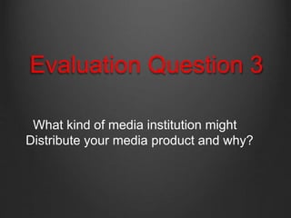 Evaluation Question 3
What kind of media institution might
Distribute your media product and why?
 