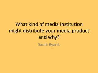 What kind of media institution
might distribute your media product
              and why?
            Sarah Byard.
 
