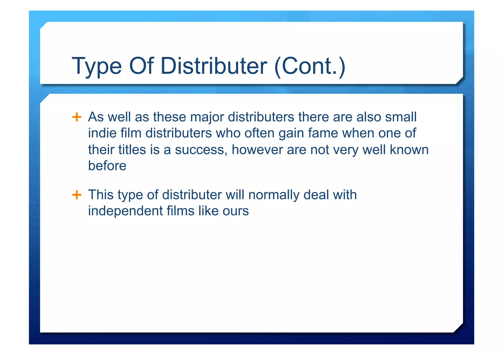 Type Of Distributer (Cont.)

  As well as these major distributers there are also small
  indie film distributers who often gain fame when one of
  their titles is a success, however are not very well known
  before

  This type of distributer will normally deal with
  independent films like ours
 